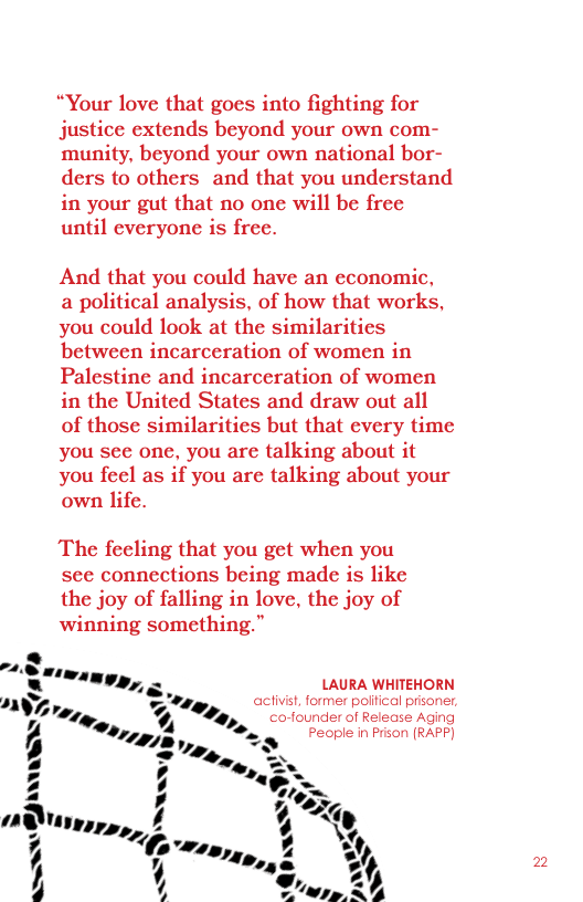 “Your love that goes into fighting for justice extends beyond your own com- munity, beyond your own national bor- ders to others and that you understand in your gut that no one will be free until everyone is free.  And that you could have an economic,  a political analysis, of how that works, you could look at the similarities between incarceration of women in Palestine and incarceration of women in the United States and draw out all of those similarities but that every time you see one, you are talking about it You feel as if you are talking about your own life.  The feeling that you get when you see connections being made is like the joy of falling in love, the joy of winning something.”  LAURA WHITEHORN activist, former political pisoner, co-founder of Release Aging People in Prison (RAPF]  =  2 